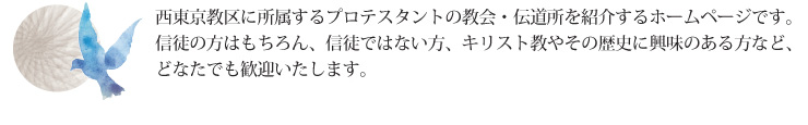 西東京教区に所属するプロテスタントの教会・伝道所を紹介するホームページです。信徒の方はもちろん、信徒ではない方、キリスト教やその歴史に興味のある方など、どなたでも歓迎いたします。